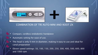 COMBINATION OF TRI AUTO MINI AND ROOT ZX
• Compact, cordless endodontic handpiece
• Automatic setting for ease of use.
• The head is only 9 mm in diameter, making it easy to use and ideal for
canal preparation
• Eleven speed settings: 50, 100, 150, 200, 250, 300, 400, 500, 600, 800
and 1000 rpm
 