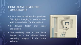 CONE BEAM COMPUTED
TOMOGRAPHY
• It is a new technique that produces
3D digital imaging at reduced cost
with less radiation for the patient.
• It delivers faster and easier
acquisition.
• The modality uses a cone beam
instead of a fan shaped beam,
acquiring images of the entire
volume.
 