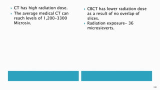  CT has high radiation dose.
 The average medical CT can
reach levels of 1,200-3300
Microsiv.
 CBCT has lower radiation dose
as a result of no overlap of
slices.
 Radiation exposure- 36
microsieverts.
100
 