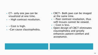  CT- only one jaw can be
visualized at one time.
 - High contrast resolution.
 - Cost is high.
 -Can cause claustophobia.
 CBCT- Both jaws can be imaged
at the same time.
 - Poor contrast resolution, thus
soft tissues cannot be viewed.
 - Cost is less.
 Open design of CBCT eliminates
claustophobia and greatly
enhances patient comfort and
acceptance.
102
 