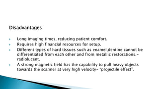 Disadvantages
 Long imaging times, reducing patient comfort.
 Requires high financial resources for setup.
 Different types of hard tissues such as enamel,dentine cannot be
differentiated from each other and from metallic restorations.-
radiolucent.
 A strong magnetic field has the capability to pull heavy objects
towards the scanner at very high velocity- “projectile effect”.
 
