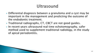  Differential diagnosis between a granuloma and a cyst may be
important in the management and predicting the outcome of
the endodontic treatment.
 Traditional radiographs, CT, CBCT are not good guides.
 In recent years ultrasound real time echotomography, safer
method used to supplement traditional radiology, in the study
of apical periodontitis.
107
 