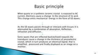 108
When quartz or a synthetic ceramic crystal is exposed to AC
current. Electrons cause a change In the structure of its grid.
This change emits mechanical Energy in the form of US waves.
As the US waves passes through or interacts with tissues It is
attenuated by a combination of absorption, Reflection,
refraction and diffusion.
Sonic waves that are reflected back(echoed) towards the
transducer cause a change in the thickness of piezoelectric
crystal, which in turn produces an electrical Signal, that is
amplified , processed and finally displayed as an image on a
monitor.
 