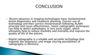  Recent advances in imaging technologies have revolutionized
dental diagnostics and treatment planning. Correct use of
technology and their correct interpretation following ALARA
principle and cause effectiveness, newer radiographic techniques
can help to detect pathologies in very early stages, which
ultimately help to reduce morbidiy and mortality and improve the
quality of life of the patient.
 Digital radiography is a reliable and versatile technology that
expands the diagnostic and image sharing possibilities of
radiography in dentistry.
 
