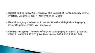  Digital Radiography:An Overview. The Journal of Contemporary Dental
Practice, Volume 3, No. 4, November 15, 2002
 Dental Imaging - advances in conventional and digital radiography.
Clinical Update, 2003, Vol. 25, No. 4
 Filmless imaging: The uses of digital radiography in dental practice.
PAUL F. VAN DER STELT, J Am Dent Assoc 2005;136;1379-1387
 