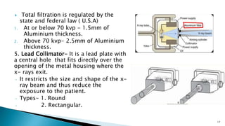  Total filtration is regulated by the
state and federal law ( U.S.A)
1. At or below 70 kvp - 1.5mm of
Aluminium thickness.
2. Above 70 kvp- 2.5mm of Aluminium
thickness.
5. Lead Collimator- It is a lead plate with
a central hole that fits directly over the
opening of the metal housing where the
x- rays exit.
- It restricts the size and shape of the x-
ray beam and thus reduce the
exposure to the patient.
- Types- 1. Round
- 2. Rectangular.
17
 
