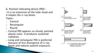 6. Position indicating device (PID) –
-It is an extension of the tube-head and
it shapes the x-ray beam.
Types-
1. Conical
2. Rectangular
3. Round
 Conical PID appears as closed, pointed
plastic cone- It produces scattered
radiation.
 Long and rectangular PID is preferred
because of less divergence of x-ray
beam and reduces patient exposure.
18
 
