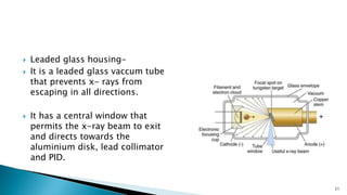 Leaded glass housing-
 It is a leaded glass vaccum tube
that prevents x- rays from
escaping in all directions.
 It has a central window that
permits the x-ray beam to exit
and directs towards the
aluminium disk, lead collimator
and PID.
21
 