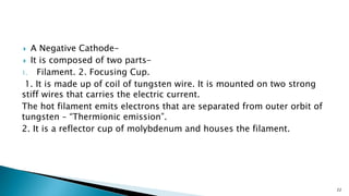  A Negative Cathode-
 It is composed of two parts-
1. Filament. 2. Focusing Cup.
1. It is made up of coil of tungsten wire. It is mounted on two strong
stiff wires that carries the electric current.
The hot filament emits electrons that are separated from outer orbit of
tungsten – “Thermionic emission”.
2. It is a reflector cup of molybdenum and houses the filament.
22
 