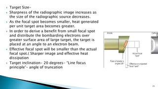  Target Size-
 Sharpness of the radiographic image increases as
the size of the radiographic source decreases.
 As the focal spot becomes smaller, heat generated
per unit target area becomes greater.
 In order to derive a benefit from small focal spot
and distribute the bombarding electrons over
greater surface area of large target, the target is
placed at an angle to an electron beam.
 Effective focal spot will be smaller than the actual
focal spot.( Sharper image and effective heat
dissipation
 Target inclination- 20 degrees- “Line focus
principle”– angle of truncation
25
 