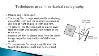 Paralleling Technique-
 The x-ray film is supported parallel to the long
axis of the teeth and the central x ray beam is
directed at right angles to teeth and film.
 To achieve this, the film must be placed away
from the tooth and towards the middle of the
oral cavity.
 Because the film is placed away from the tooth,
image magnification and loss of definition
results.
 To compensate for image magnification the
target film distance must also be increased.
26
 