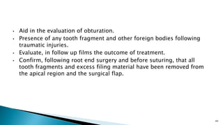 • Aid in the evaluation of obturation.
• Presence of any tooth fragment and other foreign bodies following
traumatic injuries.
• Evaluate, in follow up films the outcome of treatment.
• Confirm, following root end surgery and before suturing, that all
tooth fragments and excess filing material have been removed from
the apical region and the surgical flap.
44
 