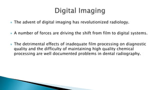  The advent of digital imaging has revolutionized radiology.
 A number of forces are driving the shift from film to digital systems.
 The detrimental effects of inadequate film processing on diagnostic
quality and the difficulty of maintaining high quality chemical
processing are well documented problems in dental radiography.
 