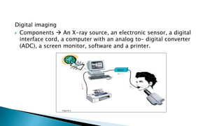 Digital imaging
 Components  An X-ray source, an electronic sensor, a digital
interface cord, a computer with an analog to- digital converter
(ADC), a screen monitor, software and a printer.
 