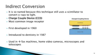  It is so named because this technique still uses a scintillator to
convert x-rays to light.
 Charge Couple Device (CCD)
 Most common image receptor
 First developed in 1960
 Introduced to dentistry in 1987
 Used in  fax machines, home video cameras, microscopes and
telescopes
56
 
