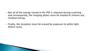  Not all of the energy stored in the PSP is released during scanning
and consequently, the imaging plates must be treated to remove any
residual energy.
 Finally, the receptors must be erased by exposure to white light
before reuse.
 