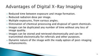  Reduced time between exposure and image formation.
 Reduced radiation dose per image.
 Multiple exposures, from various angles.
 Elimination of chemical processing and disposal of spent chemicals.
 Images can be duplicated any number of time without any loss of
image quality.
 Images can be stored and retrieved electronically and can be
transmitted electronically for referrals and other purposes.
 Dynamic nature of the image with the ready option of post-imaging
enhancements.
72
 