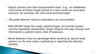  Digital systems also have measurement tools. (e.g., an endodontic
instrument of known length placed in a root canal) can accurately
measure, for example, the root canal working length.
 Reusable detector reduces expenditure on consumables.
 With DICOM image file usage, digital images can provide greater
security regarding radiographic image integrity and tags include such
information as patient name, date of exposure.
 Wired detectors have an advantage when working on special need
patients as the wire makes swallowing or ingesting the detector
unlikely.
73
 