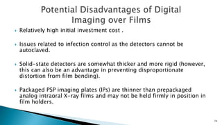  Relatively high initial investment cost .
 Issues related to infection control as the detectors cannot be
autoclaved.
 Solid-state detectors are somewhat thicker and more rigid (however,
this can also be an advantage in preventing disproportionate
distortion from film bending).
 Packaged PSP imaging plates (IPs) are thinner than prepackaged
analog intraoral X-ray films and may not be held firmly in position in
film holders.
74
 