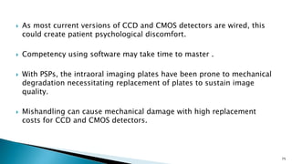  As most current versions of CCD and CMOS detectors are wired, this
could create patient psychological discomfort.
 Competency using software may take time to master .
 With PSPs, the intraoral imaging plates have been prone to mechanical
degradation necessitating replacement of plates to sustain image
quality.
 Mishandling can cause mechanical damage with high replacement
costs for CCD and CMOS detectors.
75
 