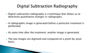  Digital subtraction radiography is a technique that allows us to
determine quantitative changes in radiographs.
 A radiographic image is generated before a particular treatment is
performed.
 At some time after the treatment, another image is generated.
 The two images are digitized and compared on a pixel-by-pixel
basis.
 