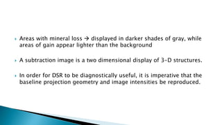  Areas with mineral loss  displayed in darker shades of gray, while
areas of gain appear lighter than the background
 A subtraction image is a two dimensional display of 3-D structures.
 In order for DSR to be diagnostically useful, it is imperative that the
baseline projection geometry and image intensities be reproduced.
 