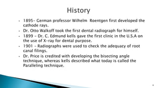 • 1895- German professor Wilhelm Roentgen first developed the
cathode rays.
• Dr. Otto Walkoff took the first dental radiograph for himself.
• 1899 - Dr. C. Edmund kells gave the first clinic in the U.S.A on
the use of X-ray for dental purpose.
• 1901 – Radiographs were used to check the adequacy of root
canal filings.
• Dr. Price is credited with developing the bisecting angle
technique, whereas kells described what today is called the
Paralleling technique.
8
 