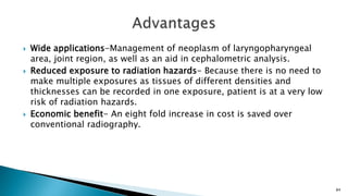  Wide applications-Management of neoplasm of laryngopharyngeal
area, joint region, as well as an aid in cephalometric analysis.
 Reduced exposure to radiation hazards- Because there is no need to
make multiple exposures as tissues of different densities and
thicknesses can be recorded in one exposure, patient is at a very low
risk of radiation hazards.
 Economic benefit- An eight fold increase in cost is saved over
conventional radiography.
84
 