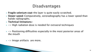  Fragile selenium coat-the layer is quite easily scratched.
 Slower speed-Comparatively, xeroradiography has a lower speed than
halide radiographs.
 Technical limitations-
 -> High radiation dose is needed for extraoral techniques
 -> Positioning difficulties especially in the most posterior areas of
the mouth
 -> Image artifacts are more.
86
 
