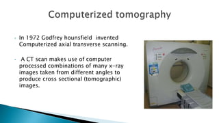 • In 1972 Godfrey hounsfield invented
Computerized axial transverse scanning.
• A CT scan makes use of computer
processed combinations of many x-ray
images taken from different angles to
produce cross sectional (tomographic)
images.
 