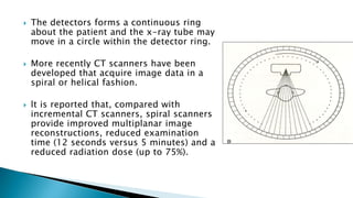  The detectors forms a continuous ring
about the patient and the x-ray tube may
move in a circle within the detector ring.
 More recently CT scanners have been
developed that acquire image data in a
spiral or helical fashion.
 lt is reported that, compared with
incremental CT scanners, spiral scanners
provide improved multiplanar image
reconstructions, reduced examination
time (12 seconds versus 5 minutes) and a
reduced radiation dose (up to 75%).
 