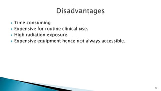  Time consuming
 Expensive for routine clinical use.
 High radiation exposure.
 Expensive equipment hence not always accessible.
92
 