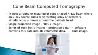  It uses a round or rectangular cone shaped x-ray beam where
an x-ray source and a reciprocating array of detectors
simultaneously moves around the patients head.
 Single projection image – “Basis image”.
 Series of such basis images – projection data software
converts this data into 3D volumetric data. Final image.
94
 