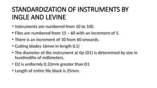STANDARDIZATION OF INSTRUMENTS BY
INGLE AND LEVINE
• Instruments are numbered from 10 to 100.
• Files are numbered from 15 – 60 with an increment of 5.
• There is an increment of 10 from 60 onwards.
• Cutting blades 16mm in length (L1)
• The diameter of the instrument at tip (D1) is determined by size in
hundredths of millimeters.
• D2 is uniformly 0.32mm greater than D1
• Length of entire file black is 25mm.
 