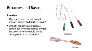 Broaches and Rasps
Broaches
• There are two types of broach:
smooth broach and barbed broach
• Smooth broaches are used as
pathfinder whereas barbed broach
are used to remove pulp tissue
during root canal treatment.
 