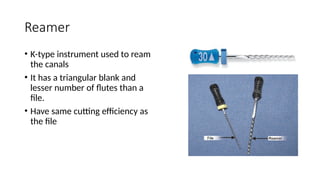 Reamer
• K-type instrument used to ream
the canals
• It has a triangular blank and
lesser number of flutes than a
file.
• Have same cutting efficiency as
the file
 