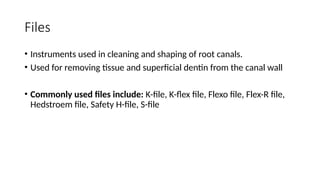 Files
• Instruments used in cleaning and shaping of root canals.
• Used for removing tissue and superficial dentin from the canal wall
• Commonly used files include: K-file, K-flex file, Flexo file, Flex-R file,
Hedstroem file, Safety H-file, S-file
 