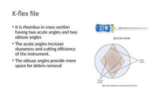 K-flex file
• It is rhombus in cross section
having two acute angles and two
obtuse angles
• The acute angles increase
sharpness and cutting efficiency
of the instrument.
• The obtuse angles provide more
space for debris removal
 