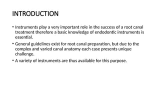 INTRODUCTION
• Instruments play a very important role in the success of a root canal
treatment therefore a basic knowledge of endodontic instruments is
essential.
• General guidelines exist for root canal preparation, but due to the
complex and varied canal anatomy each case presents unique
challenge.
• A variety of instruments are thus available for this purpose.
 