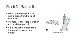 Flex-R file/Roane file
• Made by removing the sharp
cutting edges from the tip of
instrument.
• This reduces the ledge formation
and canal transportation
• It is made out of NiTi and cuts
during anticlockwise rotary
motion
 