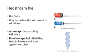 Hedstroem file
• Has flutes
• Only cuts when the instrument is
withdrawn
• Advantage: better cutting
efficiency
• Disadvantage: lacks flexibility,
tend to fracture and is an
aggressive cutter
 