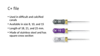 C+ file
• Used in difficult and calcified
canals
• Available in size 8, 10, and 15
• Length of 18, 21, and 25 mm.
• Made of stainless steel and has
square cross section
 