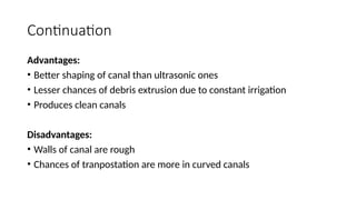 Continuation
Advantages:
• Better shaping of canal than ultrasonic ones
• Lesser chances of debris extrusion due to constant irrigation
• Produces clean canals
Disadvantages:
• Walls of canal are rough
• Chances of tranpostation are more in curved canals
 
