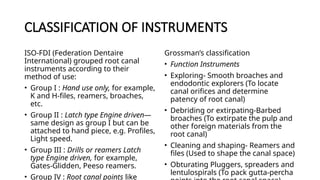 CLASSIFICATION OF INSTRUMENTS
ISO-FDI (Federation Dentaire
International) grouped root canal
instruments according to their
method of use:
• Group I : Hand use only, for example,
K and H-files, reamers, broaches,
etc.
• Group II : Latch type Engine driven—
same design as group I but can be
attached to hand piece, e.g. Profiles,
Light speed.
• Group III : Drills or reamers Latch
type Engine driven, for example,
Gates-Glidden, Peeso reamers.
• Group IV : Root canal points like
Grossman’s classification
• Function Instruments
• Exploring- Smooth broaches and
endodontic explorers (To locate
canal orifices and determine
patency of root canal)
• Debriding or extirpating-Barbed
broaches (To extirpate the pulp and
other foreign materials from the
root canal)
• Cleaning and shaping- Reamers and
files (Used to shape the canal space)
• Obturating Pluggers, spreaders and
lentulospirals (To pack gutta-percha
 