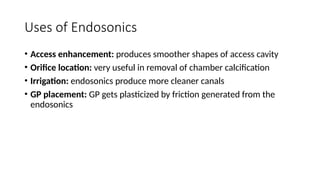 Uses of Endosonics
• Access enhancement: produces smoother shapes of access cavity
• Orifice location: very useful in removal of chamber calcification
• Irrigation: endosonics produce more cleaner canals
• GP placement: GP gets plasticized by friction generated from the
endosonics
 
