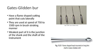 Gates-Glidden bur
• Have a flame shaped cutting
point that cuts laterally
• They are used at speed of 750 to
1500 rpm in brush stroking
manner
• Weakest part of it is the junction
of the shank and the shaft of the
instrument
 