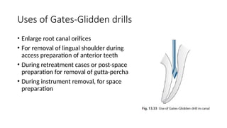 Uses of Gates-Glidden drills
• Enlarge root canal orifices
• For removal of lingual shoulder during
access preparation of anterior teeth
• During retreatment cases or post-space
preparation for removal of gutta-percha
• During instrument removal, for space
preparation
 