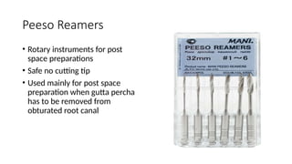 Peeso Reamers
• Rotary instruments for post
space preparations
• Safe no cutting tip
• Used mainly for post space
preparation when gutta percha
has to be removed from
obturated root canal
 