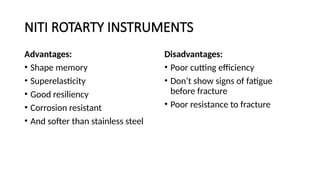 NITI ROTARTY INSTRUMENTS
Advantages:
• Shape memory
• Superelasticity
• Good resiliency
• Corrosion resistant
• And softer than stainless steel
Disadvantages:
• Poor cutting efficiency
• Don’t show signs of fatigue
before fracture
• Poor resistance to fracture
 