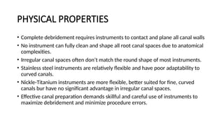 PHYSICAL PROPERTIES
• Complete debridement requires instruments to contact and plane all canal walls
• No instrument can fully clean and shape all root canal spaces due to anatomical
complexities.
• Irregular canal spaces often don’t match the round shape of most instruments.
• Stainless steel instruments are relatively flexible and have poor adaptability to
curved canals.
• Nickle-Titanium instruments are more flexible, better suited for fine, curved
canals bur have no significant advantage in irregular canal spaces.
• Effective canal preparation demands skillful and careful use of instruments to
maximize debridement and minimize procedure errors.
 